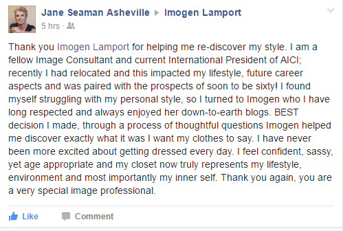 Jane Seaman to Imogen Lamport on Facebook Thank you Imogen Lamport for helping me re-discover my style. I am a fellow image consultant and current international president of AICI. Recently I had relocated and this impacted my lifestyle, future career aspects and was paired with the prospects of soon to be sixty! I found myself struggling with my personal style, so I turned to Imogen who I have long respected and always enjoyed her down to earth blogs. Best decision I made, through a process of thoughtful questions Imogen helped me discover exactly what it was I want my clothes to say I feel confident, sassy, yet age appropriate and my closet now truly represents my lifestyle, environment and most importantly my inner self. Thank you again. You are a very special image professional.