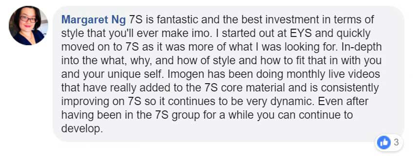 Facebook Testimonial - 7S is fantastic and the best investment in terms of style that you'll ever make imo. I started out at EYS and quickly moved on to 7S as it was more of what I was looking for. In-depth into the what, why and how of style and how to fit that in with you and your unique self. Imgen has been doing monthly live videos that have really added to the 7S core material and is consistently improing on 7S so it continues to be very dynaminc. Even after having been in the 7S group for a whilel you can continue to develop.