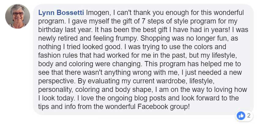 Facebook Testimonial - Imogen, I can't thank you enough for this wonderful program. I gave myself the gift of 7 steps to style progrma for my birthday last year. It has been gift I have had in years! I was newly rertired and feeling frumpy. Shopping was no longer fun, as nothing I tried looked good. I was trying to use the colours and fashion rules that had worked for me in the past, but my lifestyle, body and coloring were changing. This prograam has helped me to see that there wasnt anything wrong with me, I just needed a new perspective. By evaluating my current wardrobe, lifestyle, personality, coloring and body shape. I am on the way to loving how I look todat. I love the ongoing blog posts and look forward to the tips and info from the wonderful Facebook group.