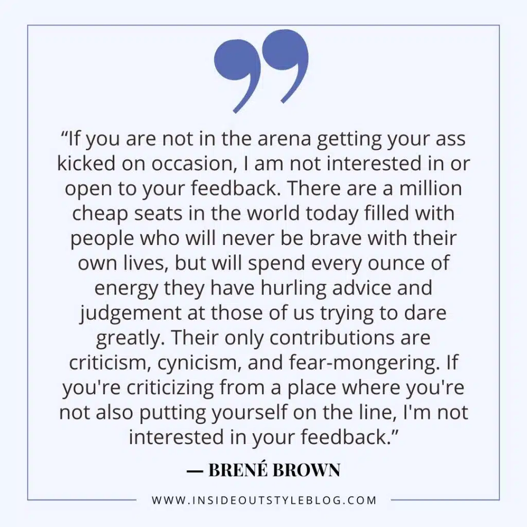 f you are not in the arena getting your ass kicked on occasion, I am not interested in or open to your feedback. There are a million cheap seats in the world today filled with people who will never be brave with their own lives, but will spend every ounce of energy they have hurling advice and judgement at those of us trying to dare greatly. Their only contributions are criticism, cynicism, and fear-mongering. If you're criticizing from a place where you're not also putting yourself on the line, I'm not interested in your feedback.” Brene Brown